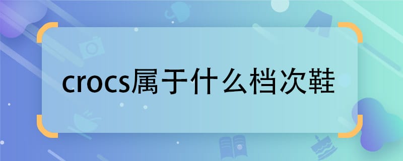 crocs属于什么档次鞋  crocs些是什么档次