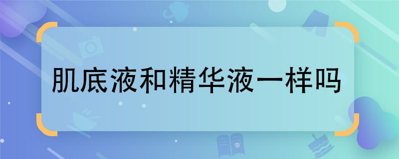 肌底液和精华液一样吗  肌底液和精华液是否相同