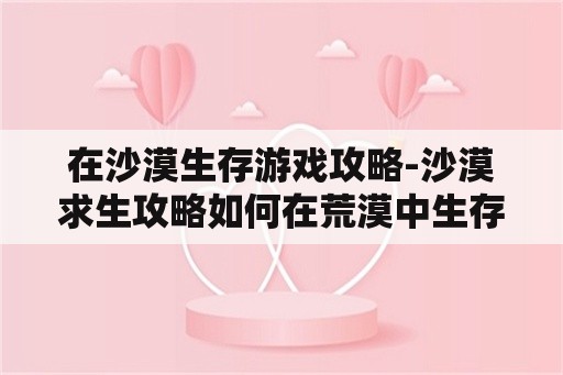 在沙漠生存游戏攻略-沙漠求生攻略如何在荒漠中生存