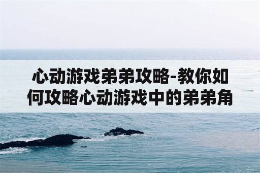 心动游戏弟弟攻略-教你如何攻略心动游戏中的弟弟角色