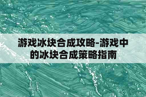 游戏冰块合成攻略-游戏中的冰块合成策略指南