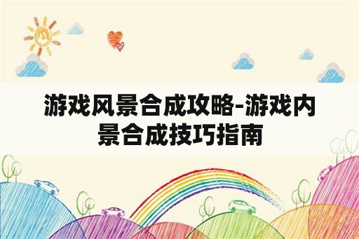 游戏风景合成攻略-游戏内景合成技巧指南