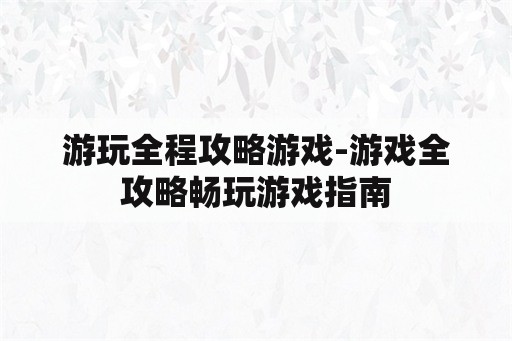 游玩全程攻略游戏-游戏全攻略畅玩游戏指南