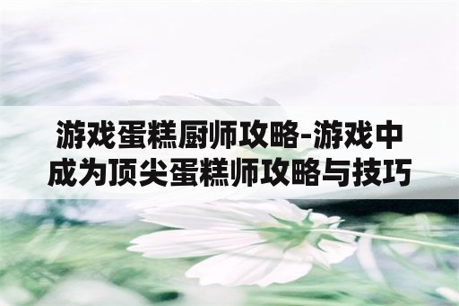 游戏蛋糕厨师攻略-游戏中成为顶尖蛋糕师攻略与技巧