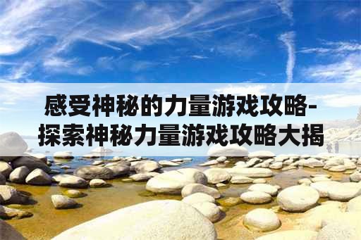 感受神秘的力量游戏攻略-探索神秘力量游戏攻略大揭秘