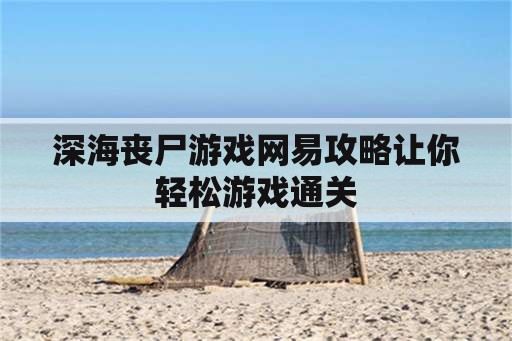 深海丧尸游戏网易攻略让你轻松游戏通关