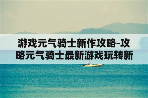 游戏元气骑士新作攻略-攻略元气骑士最新游戏玩转新玩法