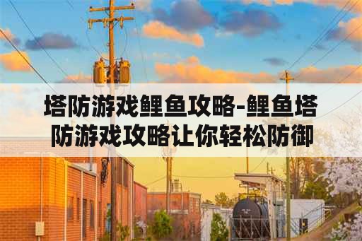 塔防游戏鲤鱼攻略-鲤鱼塔防游戏攻略让你轻松防御