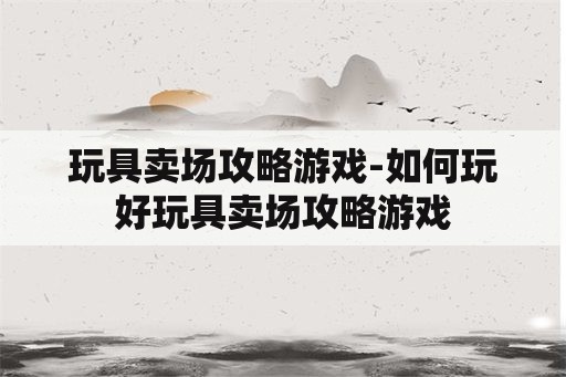 玩具卖场攻略游戏-如何玩好玩具卖场攻略游戏