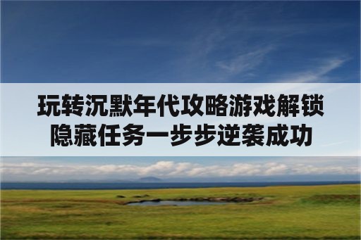 玩转沉默年代攻略游戏解锁隐藏任务一步步逆袭成功