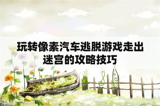 玩转像素汽车逃脱游戏走出迷宫的攻略技巧