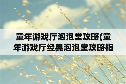 童年游戏厅泡泡堂攻略(童年游戏厅经典泡泡堂攻略指南)