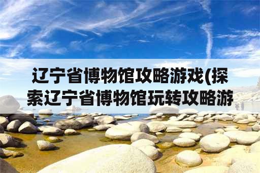 辽宁省博物馆攻略游戏(探索辽宁省博物馆玩转攻略游戏)