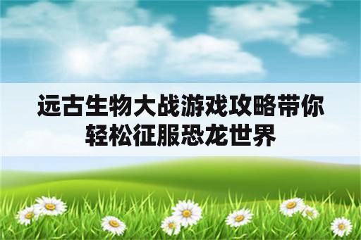 远古生物大战游戏攻略带你轻松征服恐龙世界