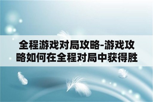 全程游戏对局攻略-游戏攻略如何在全程对局中获得胜利