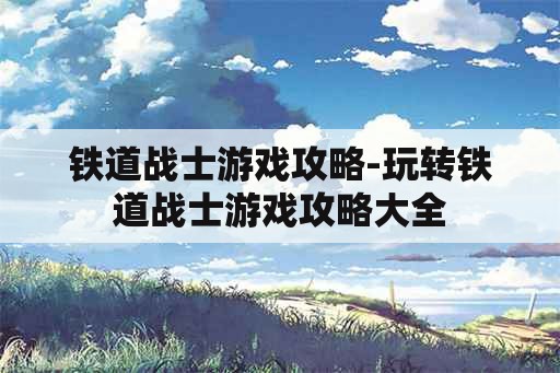 铁道战士游戏攻略-玩转铁道战士游戏攻略大全