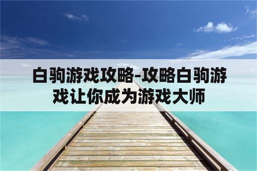 白驹游戏攻略-攻略白驹游戏让你成为游戏大师