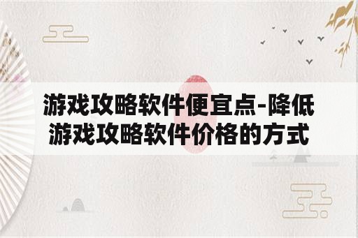 游戏攻略软件便宜点-降低游戏攻略软件价格的方式