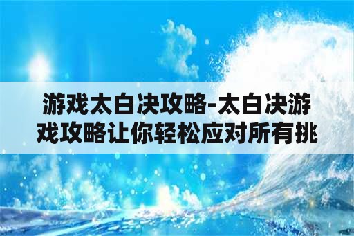 游戏太白决攻略-太白决游戏攻略让你轻松应对所有挑战