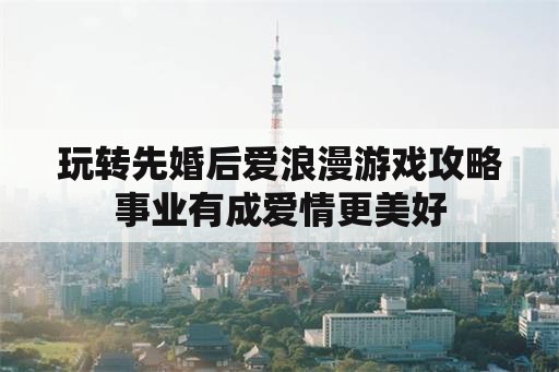 玩转先婚后爱浪漫游戏攻略事业有成爱情更美好