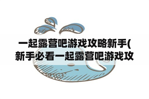 一起露营吧游戏攻略新手(新手必看一起露营吧游戏攻略)