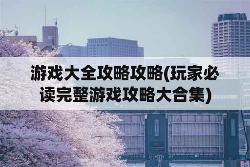 游戏大全攻略攻略(玩家必读完整游戏攻略大合集)