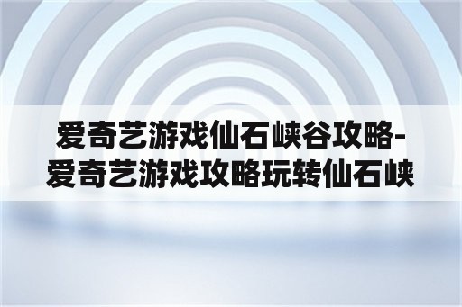 爱奇艺游戏仙石峡谷攻略-爱奇艺游戏攻略玩转仙石峡谷