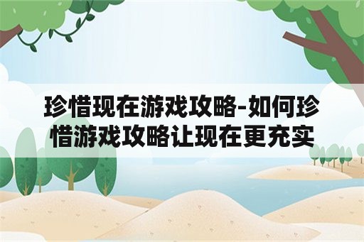 珍惜现在游戏攻略-如何珍惜游戏攻略让现在更充实