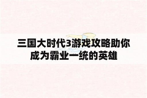 三国大时代3游戏攻略助你成为霸业一统的英雄 三国大时代3游戏攻略助你成为霸业一统的英雄