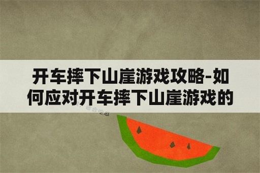 开车摔下山崖游戏攻略-如何应对开车摔下山崖游戏的挑战 开车摔下山崖游戏攻略-如何应对开车摔下山崖游戏的挑战