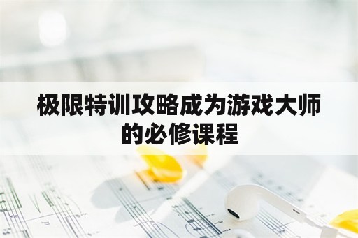 极限特训攻略成为游戏大师的必修课程