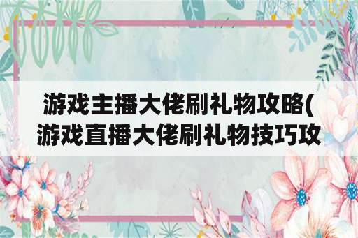 游戏主播大佬刷礼物攻略(游戏直播大佬刷礼物技巧攻略)