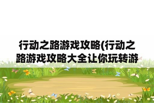 行动之路游戏攻略(行动之路游戏攻略大全让你玩转游戏)