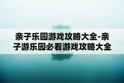 亲子乐园游戏攻略大全-亲子游乐园必看游戏攻略大全