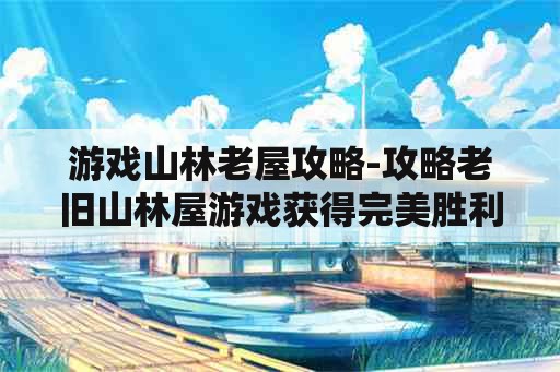 游戏山林老屋攻略-攻略老旧山林屋游戏获得完美胜利