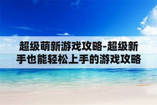 超级萌新游戏攻略-超级新手也能轻松上手的游戏攻略