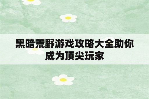 黑暗荒野游戏攻略大全助你成为顶尖玩家