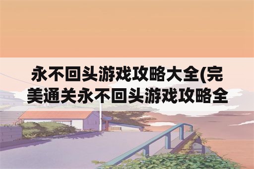 永不回头游戏攻略大全(完美通关永不回头游戏攻略全集)