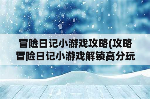 冒险日记小游戏攻略(攻略冒险日记小游戏解锁高分玩法)