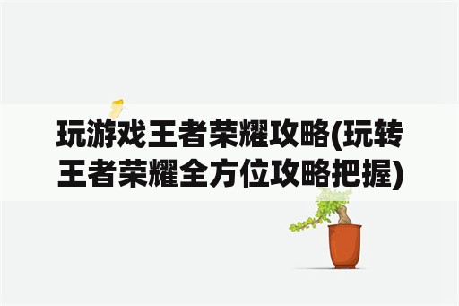 玩游戏王者荣耀攻略(玩转王者荣耀全方位攻略把握)