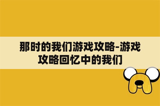 那时的我们游戏攻略-游戏攻略回忆中的我们