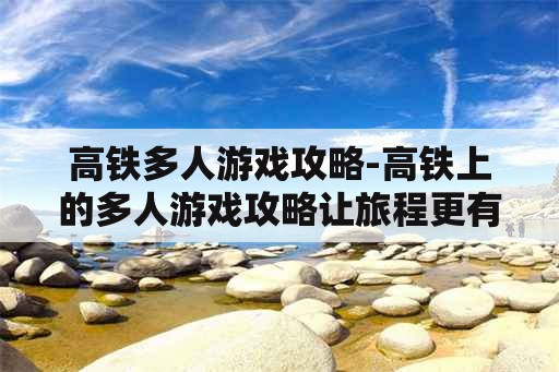 高铁多人游戏攻略-高铁上的多人游戏攻略让旅程更有趣