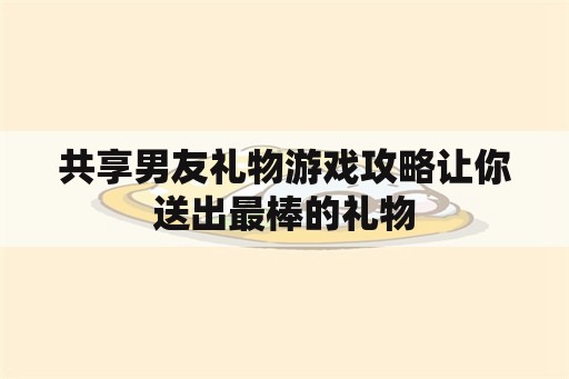 共享男友礼物游戏攻略让你送出最棒的礼物