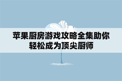 苹果厨房游戏攻略全集助你轻松成为顶尖厨师