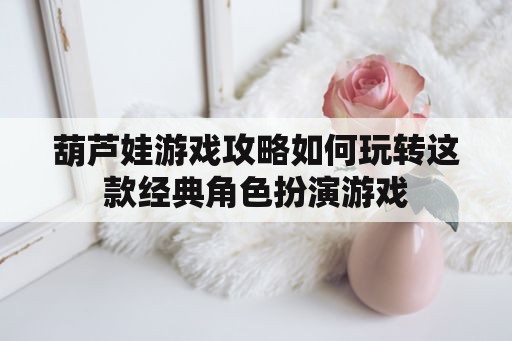 葫芦娃游戏攻略如何玩转这款经典角色扮演游戏