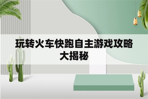 玩转火车快跑自主游戏攻略大揭秘