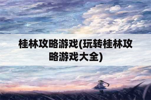 桂林攻略游戏(玩转桂林攻略游戏大全)