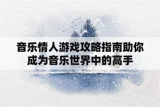 音乐情人游戏攻略指南助你成为音乐世界中的高手